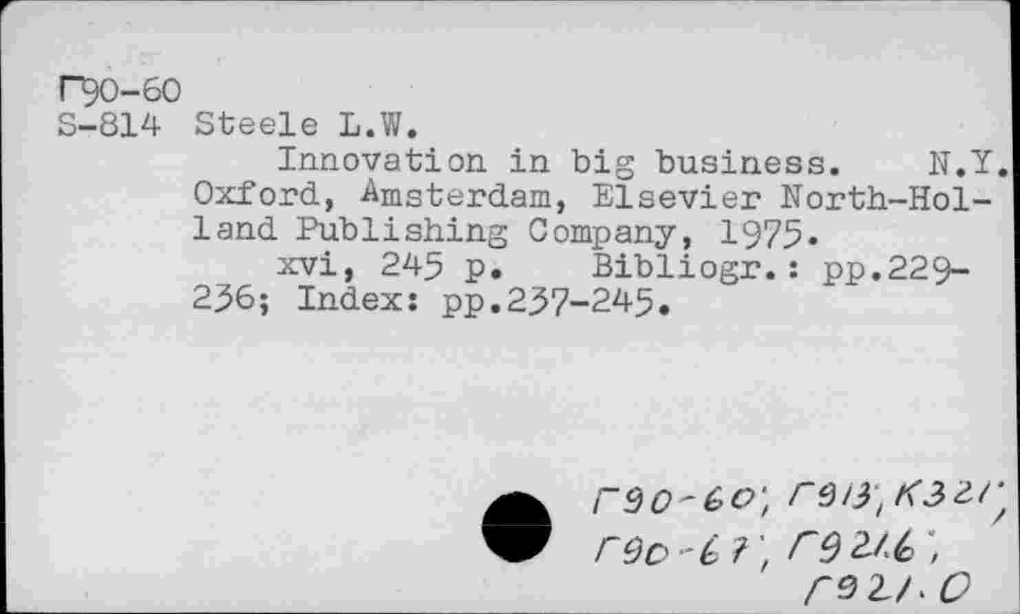 ﻿r^0-60
S-814 Steele L.W.
Innovation in big business. N.Y. Oxford, Amsterdam, Elsevier North-Holland Publishing Company, 1975.
xvi, 245 p. Bibliogr.: pp.229-236; Index: pp.237-245.
rOo C?'tr9 2Z6 ;
<91/. O